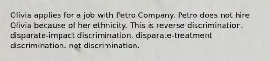 Olivia applies for a job with Petro Company. Petro does not hire Olivia because of her ethnicity. This is​ ​reverse discrimination. ​disparate-impact discrimination. ​disparate-treatment discrimination. ​not discrimination.