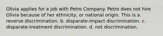 Olivia applies for a job with Petro Company. Petro does not hire Olivia because of her ethnicity, or national origin. This is a. reverse discrimination. b. disparate-impact discrimination. c. disparate-treatment discrimination. d. not discrimination.