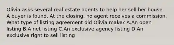 Olivia asks several real estate agents to help her sell her house. A buyer is found. At the closing, no agent receives a commission. What type of listing agreement did Olivia make? A.An open listing B.A net listing C.An exclusive agency listing D.An exclusive right to sell listing