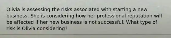 Olivia is assessing the risks associated with starting a new business. She is considering how her professional reputation will be affected if her new business is not successful. What type of risk is Olivia considering?