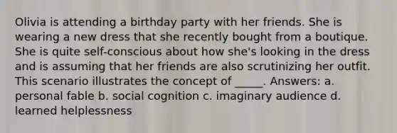 Olivia is attending a birthday party with her friends. She is wearing a new dress that she recently bought from a boutique. She is quite self-conscious about how she's looking in the dress and is assuming that her friends are also scrutinizing her outfit. This scenario illustrates the concept of _____. Answers: a. personal fable b. social cognition c. imaginary audience d. learned helplessness