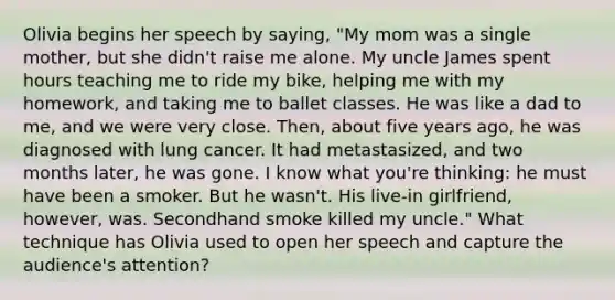 Olivia begins her speech by saying, "My mom was a single mother, but she didn't raise me alone. My uncle James spent hours teaching me to ride my bike, helping me with my homework, and taking me to ballet classes. He was like a dad to me, and we were very close. Then, about five years ago, he was diagnosed with lung cancer. It had metastasized, and two months later, he was gone. I know what you're thinking: he must have been a smoker. But he wasn't. His live-in girlfriend, however, was. Secondhand smoke killed my uncle." What technique has Olivia used to open her speech and capture the audience's attention?