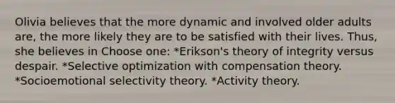 Olivia believes that the more dynamic and involved older adults are, the more likely they are to be satisfied with their lives. Thus, she believes in Choose one: *Erikson's theory of integrity versus despair. *Selective optimization with compensation theory. *Socioemotional selectivity theory. *Activity theory.