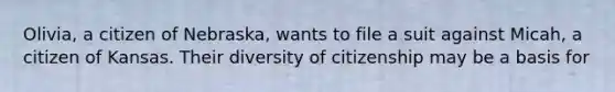 Olivia, a citizen of Nebraska, wants to file a suit against Micah, a citizen of Kansas. Their diversity of citizenship may be a basis for