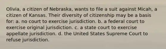 Olivia, a citizen of Nebraska, wants to file a suit against Micah, a citizen of Kansas. Their diversity of citizenship may be a basis for: a. no court to exercise jurisdiction. b. a federal court to exercise original jurisdiction. c. a state court to exercise appellate jurisdiction. d. the United States Supreme Court to refuse jurisdiction.