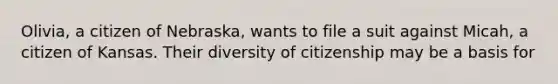 Olivia, a citizen of Nebraska, wants to file a suit against Micah, a citizen of Kansas. Their diversity of citizenship may be a basis for​