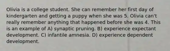 Olivia is a college student. She can remember her first day of kindergarten and getting a puppy when she was 5. Olivia can't really remember anything that happened before she was 4. This is an example of A) synaptic pruning. B) experience expectant development. C) infantile amnesia. D) experience dependent development.