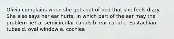 Olivia complains when she gets out of bed that she feels dizzy. She also says her ear hurts. In which part of the ear may the problem lie? a. semicircular canals b. ear canal c. Eustachian tubes d. oval window e. cochlea