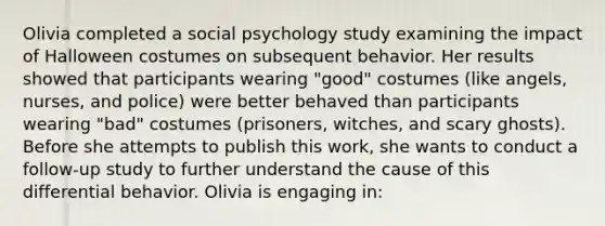 Olivia completed a social psychology study examining the impact of Halloween costumes on subsequent behavior. Her results showed that participants wearing "good" costumes (like angels, nurses, and police) were better behaved than participants wearing "bad" costumes (prisoners, witches, and scary ghosts). Before she attempts to publish this work, she wants to conduct a follow-up study to further understand the cause of this differential behavior. Olivia is engaging in: