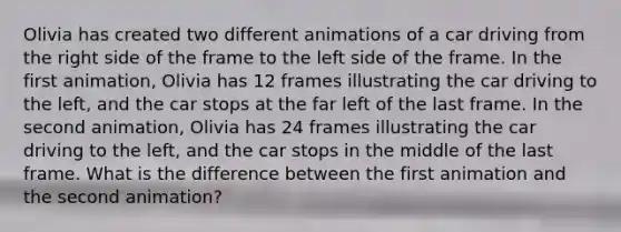 Olivia has created two different animations of a car driving from the right side of the frame to the left side of the frame. In the first animation, Olivia has 12 frames illustrating the car driving to the left, and the car stops at the far left of the last frame. In the second animation, Olivia has 24 frames illustrating the car driving to the left, and the car stops in the middle of the last frame. What is the difference between the first animation and the second animation?