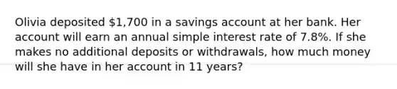 Olivia deposited 1,700 in a savings account at her bank. Her account will earn an annual simple interest rate of 7.8%. If she makes no additional deposits or withdrawals, how much money will she have in her account in 11 years?