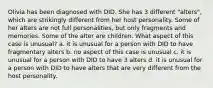 Olivia has been diagnosed with DID. She has 3 different "alters", which are strikingly different from her host personality. Some of her alters are not full personalities, but only fragments and memories. Some of the alter are children. What aspect of this case is unusual? a. it is unusual for a person with DID to have fragmentary alters b. no aspect of this case is unusual c. it is unusual for a person with DID to have 3 alters d. it is unusual for a person with DID to have alters that are very different from the host personality.