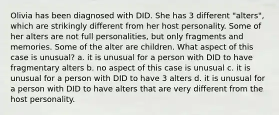 Olivia has been diagnosed with DID. She has 3 different "alters", which are strikingly different from her host personality. Some of her alters are not full personalities, but only fragments and memories. Some of the alter are children. What aspect of this case is unusual? a. it is unusual for a person with DID to have fragmentary alters b. no aspect of this case is unusual c. it is unusual for a person with DID to have 3 alters d. it is unusual for a person with DID to have alters that are very different from the host personality.