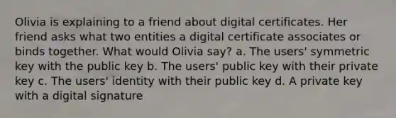 Olivia is explaining to a friend about digital certificates. Her friend asks what two entities a digital certificate associates or binds together. What would Olivia say? a. The users' symmetric key with the public key b. The users' public key with their private key c. The users' identity with their public key d. A private key with a digital signature