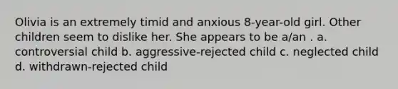 Olivia is an extremely timid and anxious 8-year-old girl. Other children seem to dislike her. She appears to be a/an . a. controversial child b. aggressive-rejected child c. neglected child d. withdrawn-rejected child