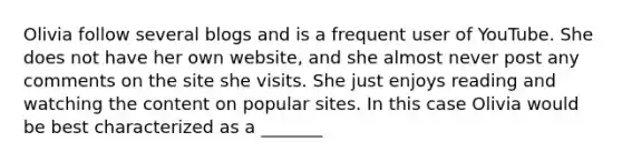 Olivia follow several blogs and is a frequent user of YouTube. She does not have her own website, and she almost never post any comments on the site she visits. She just enjoys reading and watching the content on popular sites. In this case Olivia would be best characterized as a _______