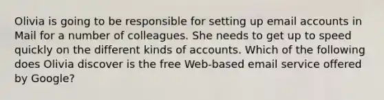 Olivia is going to be responsible for setting up email accounts in Mail for a number of colleagues. She needs to get up to speed quickly on the different kinds of accounts. Which of the following does Olivia discover is the free Web-based email service offered by Google?