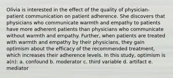 Olivia is interested in the effect of the quality of physician-patient communication on patient adherence. She discovers that physicians who communicate warmth and empathy to patients have more adherent patients than physicians who communicate without warmth and empathy. Further, when patients are treated with warmth and empathy by their physicians, they gain optimism about the efficacy of the recommended treatment, which increases their adherence levels. In this study, optimism is a(n): a. confound b. moderator c. third variable d. artifact e. mediator