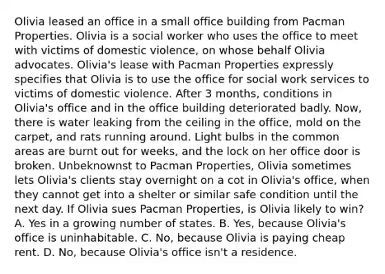 Olivia leased an office in a small office building from Pacman Properties. Olivia is a social worker who uses the office to meet with victims of domestic violence, on whose behalf Olivia advocates. Olivia's lease with Pacman Properties expressly specifies that Olivia is to use the office for social work services to victims of domestic violence. After 3 months, conditions in Olivia's office and in the office building deteriorated badly. Now, there is water leaking from the ceiling in the office, mold on the carpet, and rats running around. Light bulbs in the common areas are burnt out for weeks, and the lock on her office door is broken. Unbeknownst to Pacman Properties, Olivia sometimes lets Olivia's clients stay overnight on a cot in Olivia's office, when they cannot get into a shelter or similar safe condition until the next day. If Olivia sues Pacman Properties, is Olivia likely to win? A. Yes in a growing number of states. B. Yes, because Olivia's office is uninhabitable. C. No, because Olivia is paying cheap rent. D. No, because Olivia's office isn't a residence.