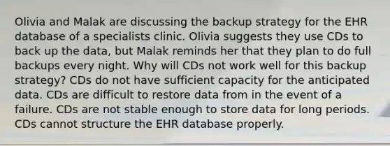 Olivia and Malak are discussing the backup strategy for the EHR database of a specialists clinic. Olivia suggests they use CDs to back up the data, but Malak reminds her that they plan to do full backups every night. Why will CDs not work well for this backup strategy? CDs do not have sufficient capacity for the anticipated data. CDs are difficult to restore data from in the event of a failure. CDs are not stable enough to store data for long periods. CDs cannot structure the EHR database properly.