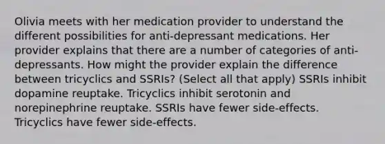 Olivia meets with her medication provider to understand the different possibilities for anti-depressant medications. Her provider explains that there are a number of categories of anti-depressants. How might the provider explain the difference between tricyclics and SSRIs? (Select all that apply) SSRIs inhibit dopamine reuptake. Tricyclics inhibit serotonin and norepinephrine reuptake. SSRIs have fewer side-effects. Tricyclics have fewer side-effects.