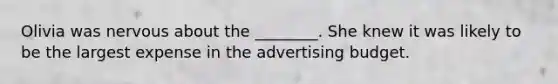 Olivia was nervous about the ________. She knew it was likely to be the largest expense in the advertising budget.