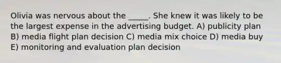 Olivia was nervous about the _____. She knew it was likely to be the largest expense in the advertising budget. A) publicity plan B) media flight plan decision C) media mix choice D) media buy E) monitoring and evaluation plan decision