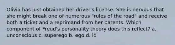 Olivia has just obtained her driver's license. She is nervous that she might break one of numerous "rules of the road" and receive both a ticket and a reprimand from her parents. Which component of Freud's personality theory does this reflect? a. unconscious c. superego b. ego d. id