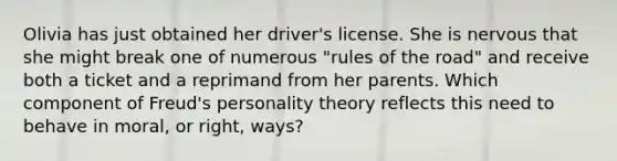 ​Olivia has just obtained her driver's license. She is nervous that she might break one of numerous "rules of the road" and receive both a ticket and a reprimand from her parents. Which component of Freud's personality theory reflects this need to behave in moral, or right, ways?