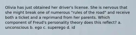 Olivia has just obtained her driver's license. She is nervous that she might break one of numerous "rules of the road" and receive both a ticket and a reprimand from her parents. Which component of Freud's personality theory does this reflect? a. unconscious b. ego c. superego d. id