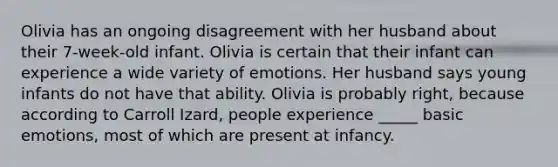 Olivia has an ongoing disagreement with her husband about their 7-week-old infant. Olivia is certain that their infant can experience a wide variety of emotions. Her husband says young infants do not have that ability. Olivia is probably right, because according to Carroll Izard, people experience _____ basic emotions, most of which are present at infancy.