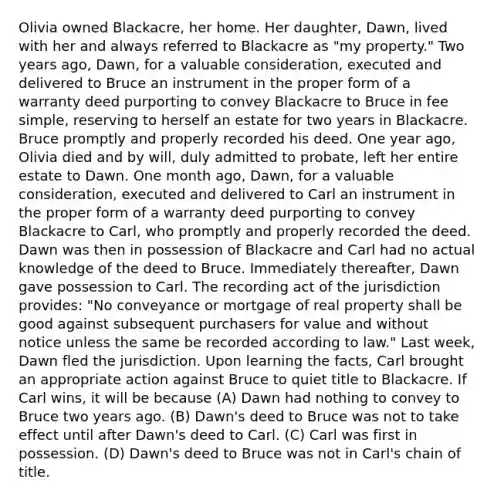 Olivia owned Blackacre, her home. Her daughter, Dawn, lived with her and always referred to Blackacre as "my property." Two years ago, Dawn, for a valuable consideration, executed and delivered to Bruce an instrument in the proper form of a warranty deed purporting to convey Blackacre to Bruce in fee simple, reserving to herself an estate for two years in Blackacre. Bruce promptly and properly recorded his deed. One year ago, Olivia died and by will, duly admitted to probate, left her entire estate to Dawn. One month ago, Dawn, for a valuable consideration, executed and delivered to Carl an instrument in the proper form of a warranty deed purporting to convey Blackacre to Carl, who promptly and properly recorded the deed. Dawn was then in possession of Blackacre and Carl had no actual knowledge of the deed to Bruce. Immediately thereafter, Dawn gave possession to Carl. The recording act of the jurisdiction provides: "No conveyance or mortgage of real property shall be good against subsequent purchasers for value and without notice unless the same be recorded according to law." Last week, Dawn fled the jurisdiction. Upon learning the facts, Carl brought an appropriate action against Bruce to quiet title to Blackacre. If Carl wins, it will be because (A) Dawn had nothing to convey to Bruce two years ago. (B) Dawn's deed to Bruce was not to take effect until after Dawn's deed to Carl. (C) Carl was first in possession. (D) Dawn's deed to Bruce was not in Carl's chain of title.