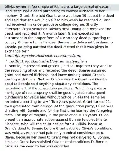 Olivia, owner in fee simple of Richacre, a large parcel of vacant land, executed a deed purporting to convey Richacre to her nephew, Grant. She told Grant, who was then 19, about the deed and said that she would give it to him when he reached 21 and had received his undergraduate college degree. Shortly afterward Grant searched Olivia's desk, found and removed the deed, and recorded it. A month later, Grant executed an instrument in the proper form of a warranty deed purporting to convey Richacre to his fiancee, Bonnie. he delivered the deed to Bonnie, pointing out that the deed recited that it was given in exchange for "1 and other good and valuable consideration," and that to make it valid Bonnie must pay him1. Bonnie, impressed and grateful, did so. Together they went to the recording office and recorded the deed. Bonnie assumed grant had owned Richacre, and knew nothing about Grant's dealing with Olivia. Neither Olivia's deed to Grant nor Grant's deed to Bonnie said anything about any conditions. The recording act of the jurisdiction provides: "No conveyance or mortgage of real property shall be good against subsequent purchasers for value and without notice unless the same be recorded according to law." Two years passed. Grant turned 21, then graduated from college. At the graduation party, Olivia was chatting with Bonnie and for the first time learned the foregoing facts. The age of majority in the jurisdiction is 18 years. Olivia brought an appropriate action against Bonnie to quiet title to Richacre. Who will the court decide for? A. Olivia, because Grant's deed to Bonnie before Grant satisfied Olivia's conditions was void, as Bonnie had paid only nominal consideration B. Olivia, because her deed to Grant was not delivered C. Bonnie, because Grant has satisfied Olivia's oral conditions D. Bonnie, because the deed to her was recorded