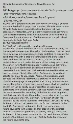 Olivia is the owner of Greenacre. Nevertheless, for 30,000 Andy properly executes and delivers to Barb a special warranty deed which purports to transfer title of Greenacre from Andy to Barb. Barb properly records the deed, which has a patent defect in the acknowledgment. Thereafter, for50,000 Olivia properly executes and delivers to Andy a general warranty deed which purports to transfer title to Greenacre from Olivia to Andy. Andy records the deed but does not take possession. Thereafter, Andy properly executes and delivers to Carl a special warranty deed which purports to transfer title to Greenacre from Andy to Carl. Carl knows about the prior deed from Andy to Barb. Carl paid Andy 40,000 for the property, but the deed recites that the consideration was60,000. Carl records the deed which he received from Andy but does not take possession. Thereafter, Barb realizes that her deed has a defective acknowledgment. Andy and Barb re-execute the deed, this time with a proper acknowledgment. Barb takes it down and asks the recorder to record it, but the recorder mistakenly records it under the name of the notary public, Noel. Thereafter, for 75,000 Carl properly executes and delivers to Deb a quitclaim deed which purports to transfer title to Greenacre from Carl to Deb. Deb records the deed but does not take possession. Shortly thereafter, Barb comes forward and asserts her claim to Greenacre. Assume the jurisdiction has adopted the following recording act statute: No conveyance, transfer or mortgage of real property, or of any interest therein, nor any lease for a term of one year or longer, shall be good and effective in law or equity against creditors or subsequent purchasers for valuable consideration and without notice, unless the same be recorded according to the law. Assume, arguendo, that Barb prevails. Under the modern trend, whom can Deb sue and on what grounds? (A) Only Carl, for breach of both the present and the future covenants in the deed. (B) Carl and Andy, for breach of both the present and the future covenants in the deed. (C) Only Andy, for breach of both the present and the future covenants in the deed, and for breach of the express terms of the contract promising to convey title. (D) Only Andy, for breach of the present covenants in the deed, but only if the statute of limitations has not run. (E) Only Andy, for breach of the future covenants only.