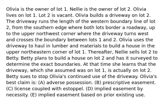 Olivia is the owner of lot 1. Nellie is the owner of lot 2. Olivia lives on lot 1. Lot 2 is vacant. Olivia builds a driveway on lot 2. The driveway runs the length of the western boundary line of lot 2, from the southern edge where both lots border a roadway, up to the upper northwest corner where the driveway turns west and crosses the boundary between lots 1 and 2. Olivia uses the driveway to haul in lumber and materials to build a house in the upper northeastern corner of lot 1. Thereafter, Nellie sells lot 2 to Betty. Betty plans to build a house on lot 2 and has it surveyed to determine the exact boundaries. At that time she learns that the driveway, which she assumed was on lot 1, is actually on lot 2. Betty sues to stop Olivia's continued use of the driveway. Olivia's best claim is: (A) adverse possession. (B) prescriptive easement. (C) license coupled with estoppel. (D) implied easement by necessity. (E) implied easement based on prior existing use.