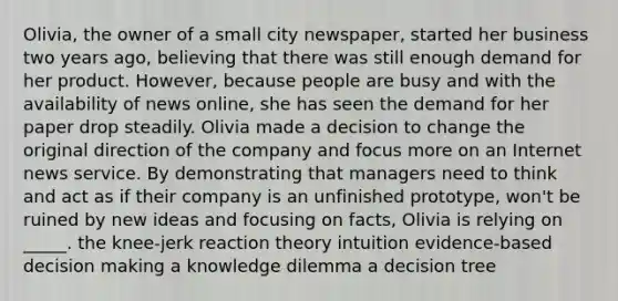 Olivia, the owner of a small city newspaper, started her business two years ago, believing that there was still enough demand for her product. However, because people are busy and with the availability of news online, she has seen the demand for her paper drop steadily. Olivia made a decision to change the original direction of the company and focus more on an Internet news service. By demonstrating that managers need to think and act as if their company is an unfinished prototype, won't be ruined by new ideas and focusing on facts, Olivia is relying on _____. the knee-jerk reaction theory intuition evidence-based decision making a knowledge dilemma a decision tree