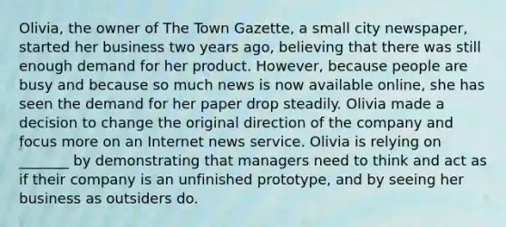 Olivia, the owner of The Town Gazette, a small city newspaper, started her business two years ago, believing that there was still enough demand for her product. However, because people are busy and because so much news is now available online, she has seen the demand for her paper drop steadily. Olivia made a decision to change the original direction of the company and focus more on an Internet news service. Olivia is relying on _______ by demonstrating that managers need to think and act as if their company is an unfinished prototype, and by seeing her business as outsiders do.