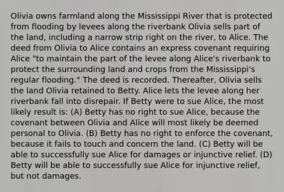 Olivia owns farmland along the Mississippi River that is protected from flooding by levees along the riverbank Olivia sells part of the land, including a narrow strip right on the river, to Alice. The deed from Olivia to Alice contains an express covenant requiring Alice "to maintain the part of the levee along Alice's riverbank to protect the surrounding land and crops from the Mississippi's regular flooding." The deed is recorded. Thereafter, Olivia sells the land Olivia retained to Betty. Alice lets the levee along her riverbank fall into disrepair. If Betty were to sue Alice, the most likely result is: (A) Betty has no right to sue Alice, because the covenant between Olivia and Alice will most likely be deemed personal to Olivia. (B) Betty has no right to enforce the covenant, because it fails to touch and concern the land. (C) Betty will be able to successfully sue Alice for damages or injunctive relief. (D) Betty will be able to successfully sue Alice for injunctive relief, but not damages.