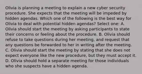 Olivia is planning a meeting to explain a new cyber security procedure. She expects that the meeting will be impeded by hidden agendas. Which one of the following is the best way for Olivia to deal with potential hidden agendas? Select one: A. Olivia should start the meeting by asking participants to state their concerns or feeling about the procedure. B. Olivia should refuse to take questions during her meeting, and request that any questions be forwarded to her in writing after the meeting. C. Olivia should start the meeting by stating that she does not expect everyone like the new procedure, but they must accept it. D. Olivia should hold a separate meeting for those individuals who she suspects have a hidden agenda.