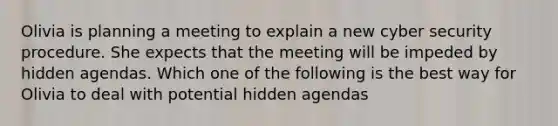 Olivia is planning a meeting to explain a new cyber security procedure. She expects that the meeting will be impeded by hidden agendas. Which one of the following is the best way for Olivia to deal with potential hidden agendas