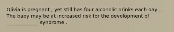 Olivia is pregnant , yet still has four alcoholic drinks each day . The baby may be at increased risk for the development of _____________ syndrome .