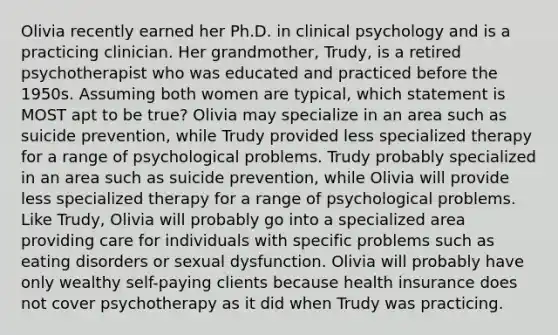 Olivia recently earned her Ph.D. in clinical psychology and is a practicing clinician. Her grandmother, Trudy, is a retired psychotherapist who was educated and practiced before the 1950s. Assuming both women are typical, which statement is MOST apt to be true? Olivia may specialize in an area such as suicide prevention, while Trudy provided less specialized therapy for a range of psychological problems. Trudy probably specialized in an area such as suicide prevention, while Olivia will provide less specialized therapy for a range of psychological problems. Like Trudy, Olivia will probably go into a specialized area providing care for individuals with specific problems such as eating disorders or sexual dysfunction. Olivia will probably have only wealthy self-paying clients because health insurance does not cover psychotherapy as it did when Trudy was practicing.