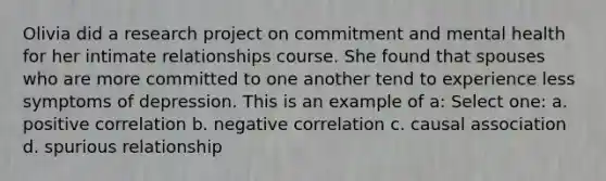 Olivia did a research project on commitment and mental health for her intimate relationships course. She found that spouses who are more committed to one another tend to experience less symptoms of depression. This is an example of a: Select one: a. positive correlation b. negative correlation c. causal association d. spurious relationship