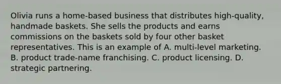 Olivia runs a home-based business that distributes high-quality, handmade baskets. She sells the products and earns commissions on the baskets sold by four other basket representatives. This is an example of A. multi-level marketing. B. product trade-name franchising. C. product licensing. D. strategic partnering.