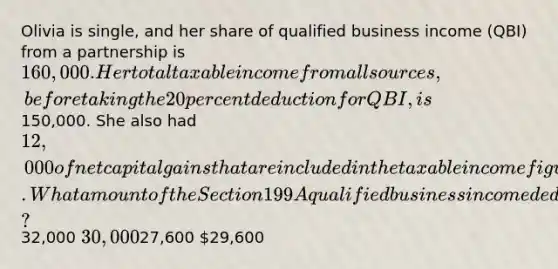 Olivia is single, and her share of qualified business income (QBI) from a partnership is 160,000. Her total taxable income from all sources, before taking the 20 percent deduction for QBI, is150,000. She also had 12,000 of net capital gains that are included in the taxable income figure. What amount of the Section 199A qualified business income deduction can Olivia take this year?32,000 30,00027,600 29,600