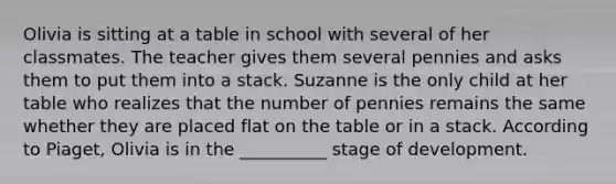 Olivia is sitting at a table in school with several of her classmates. The teacher gives them several pennies and asks them to put them into a stack. Suzanne is the only child at her table who realizes that the number of pennies remains the same whether they are placed flat on the table or in a stack. According to Piaget, Olivia is in the __________ stage of development.