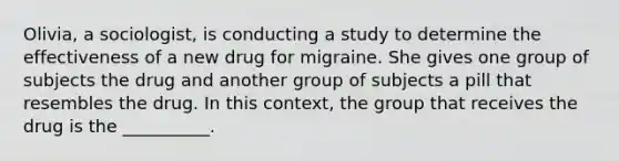 Olivia, a sociologist, is <a href='https://www.questionai.com/knowledge/kTjTc8C9VY-conducting-a-study' class='anchor-knowledge'>conducting a study</a> to determine the effectiveness of a new drug for migraine. She gives one group of subjects the drug and another group of subjects a pill that resembles the drug. In this context, the group that receives the drug is the __________.