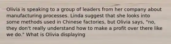 Olivia is speaking to a group of leaders from her company about manufacturing processes. Linda suggest that she looks into some methods used in Chinese factories, but Olivia says, "no, they don't really understand how to make a profit over there like we do." What is Olivia displaying