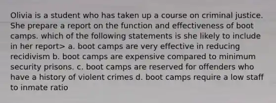 Olivia is a student who has taken up a course on criminal justice. She prepare a report on the function and effectiveness of boot camps. which of the following statements is she likely to include in her report> a. boot camps are very effective in reducing recidivism b. boot camps are expensive compared to minimum security prisons. c. boot camps are reserved for offenders who have a history of violent crimes d. boot camps require a low staff to inmate ratio