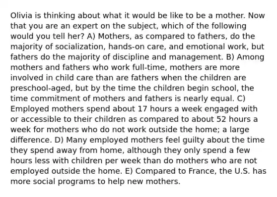 Olivia is thinking about what it would be like to be a mother. Now that you are an expert on the subject, which of the following would you tell her? A) Mothers, as compared to fathers, do the majority of socialization, hands-on care, and emotional work, but fathers do the majority of discipline and management. B) Among mothers and fathers who work full-time, mothers are more involved in child care than are fathers when the children are preschool-aged, but by the time the children begin school, the time commitment of mothers and fathers is nearly equal. C) Employed mothers spend about 17 hours a week engaged with or accessible to their children as compared to about 52 hours a week for mothers who do not work outside the home; a large difference. D) Many employed mothers feel guilty about the time they spend away from home, although they only spend a few hours less with children per week than do mothers who are not employed outside the home. E) Compared to France, the U.S. has more social programs to help new mothers.